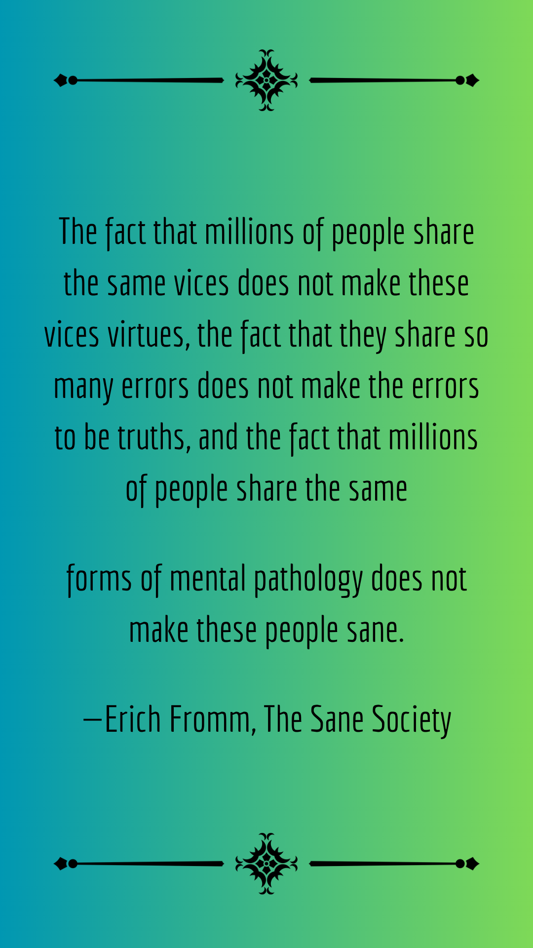 The fact that millions of people share the same vices does not make these vices virtues, the fact that they share so many errors does not make the errors to be truths, and the fact that millions of people share the same forms of mental pathology does not make these people sane.